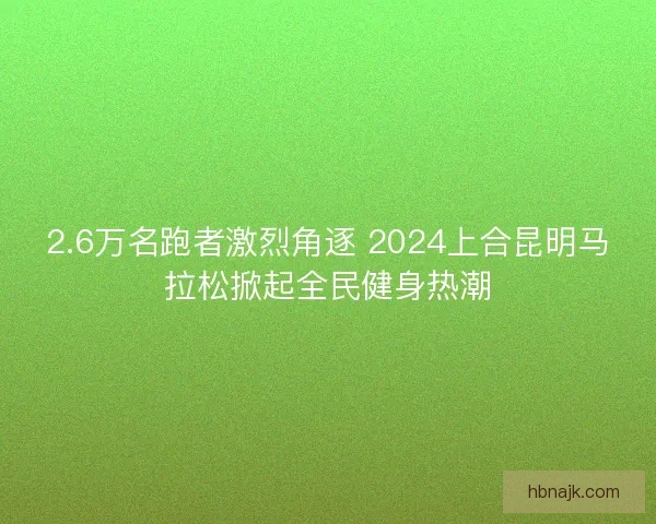 2.6万名跑者激烈角逐 2024上合昆明马拉松掀起全民健身热潮