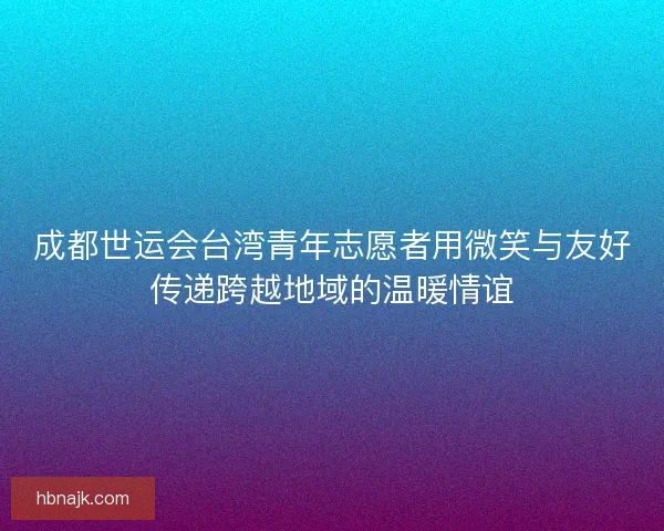 成都世运会台湾青年志愿者用微笑与友好传递跨越地域的温暖情谊