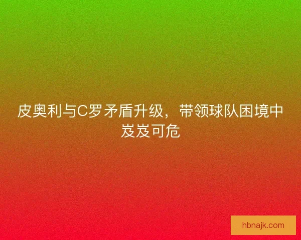 皮奥利与C罗矛盾升级，带领球队困境中岌岌可危