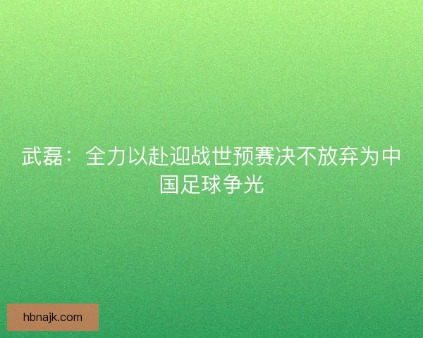 武磊：全力以赴迎战世预赛决不放弃为中国足球争光
