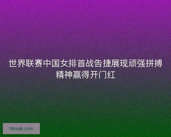 世界联赛中国女排首战告捷展现顽强拼搏精神赢得开门红