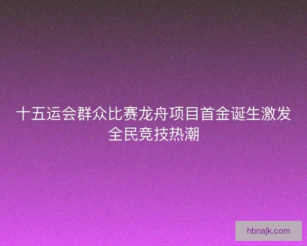 十五运会群众比赛龙舟项目首金诞生激发全民竞技热潮